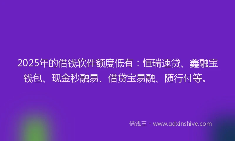2025年的借钱软件额度低有：恒瑞速贷、鑫融宝钱包、现金秒融易、借贷宝易融、随行付等。