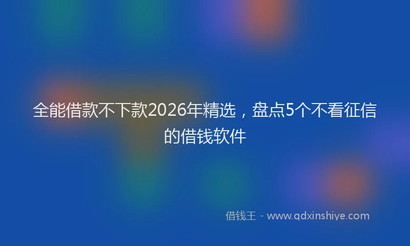 全能借款不下款2026年精选，盘点5个不看征信的借钱软件