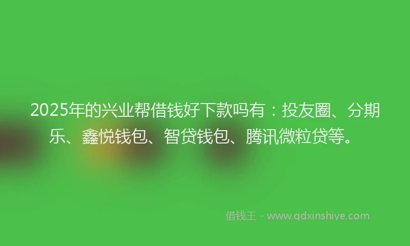 2025年的兴业帮借钱好下款吗有：投友圈、分期乐、鑫悦钱包、智贷钱包、腾讯微粒贷等。