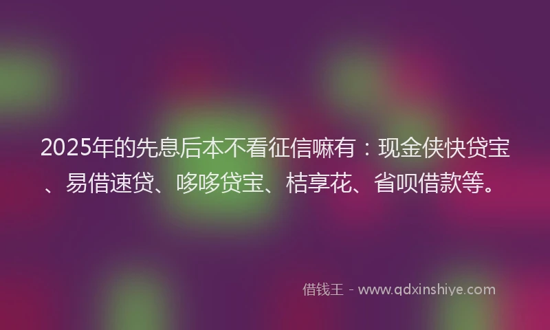 2025年的先息后本不看征信嘛有：现金侠快贷宝、易借速贷、哆哆贷宝、桔享花、省呗借款等。