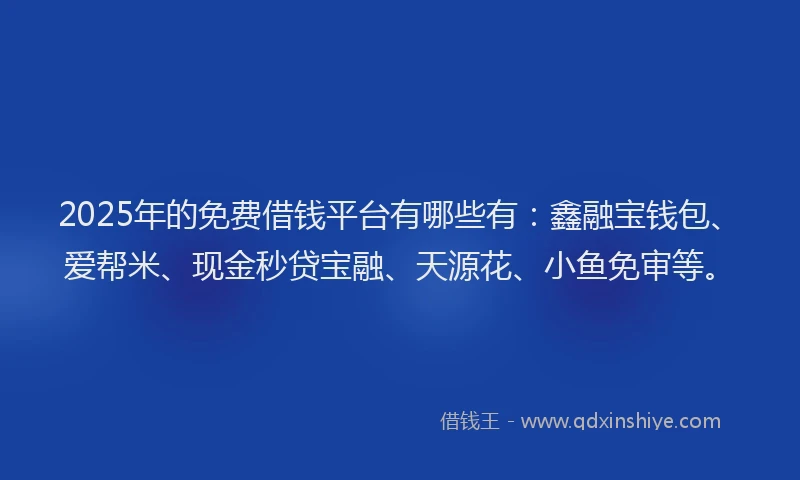 2025年的免费借钱平台有哪些有：鑫融宝钱包、爱帮米、现金秒贷宝融、天源花、小鱼免审等。