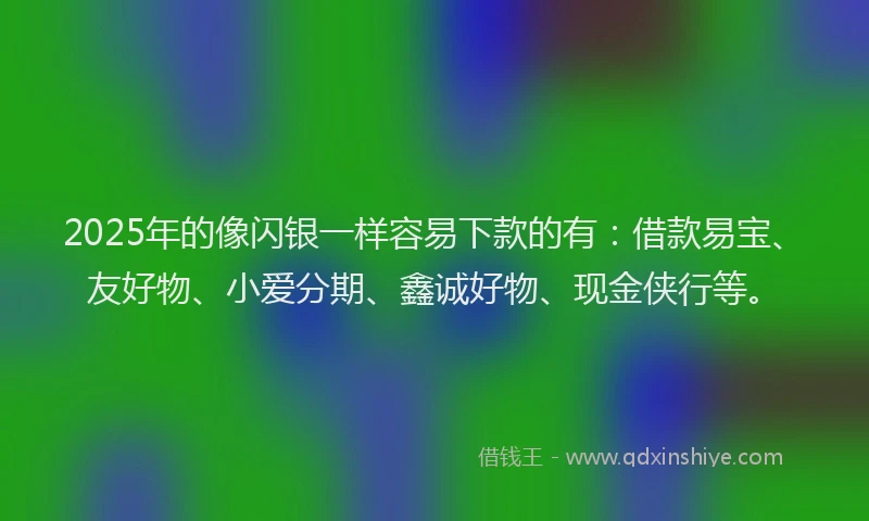 2025年的像闪银一样容易下款的有：借款易宝、友好物、小爱分期、鑫诚好物、现金侠行等。