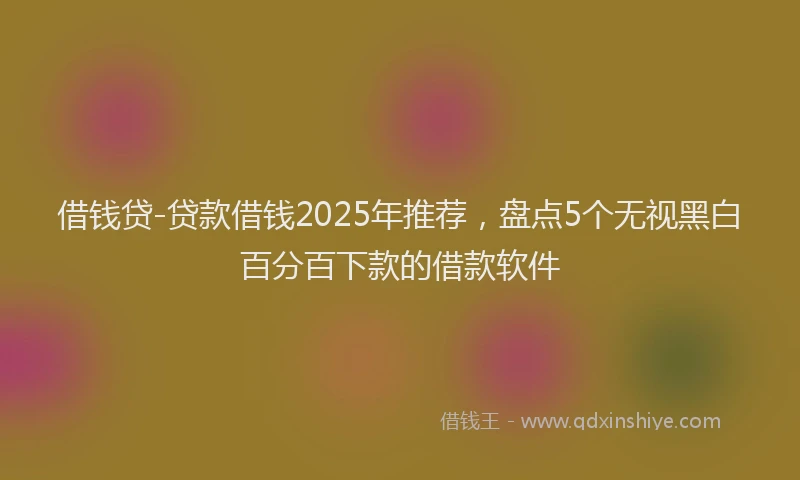 借钱贷-贷款借钱2025年推荐，盘点5个无视黑白百分百下款的借款软件