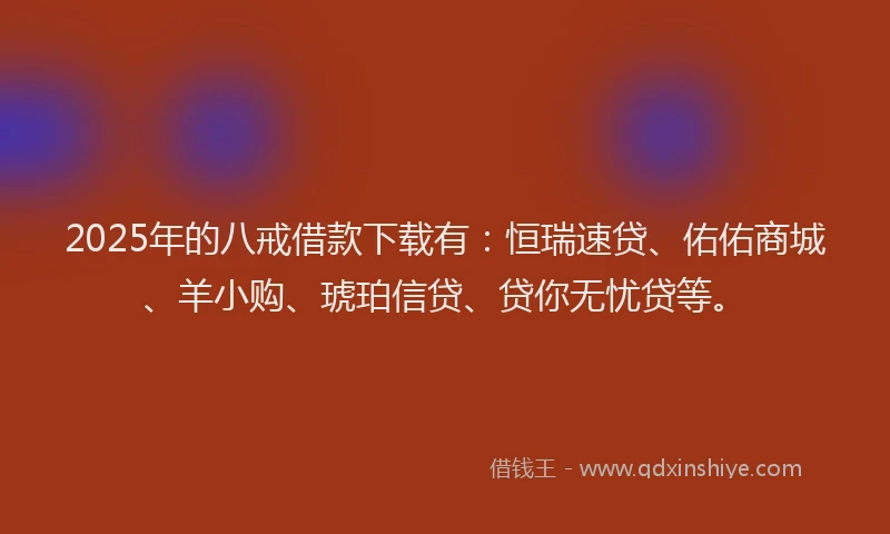 2025年的八戒借款下载有：恒瑞速贷、佑佑商城、羊小购、琥珀信贷、贷你无忧贷等。