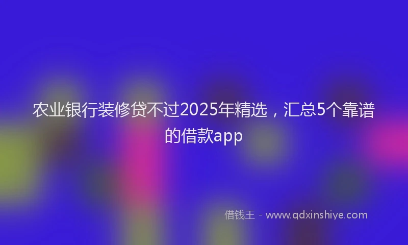 农业银行装修贷不过2025年精选，汇总5个靠谱的借款app
