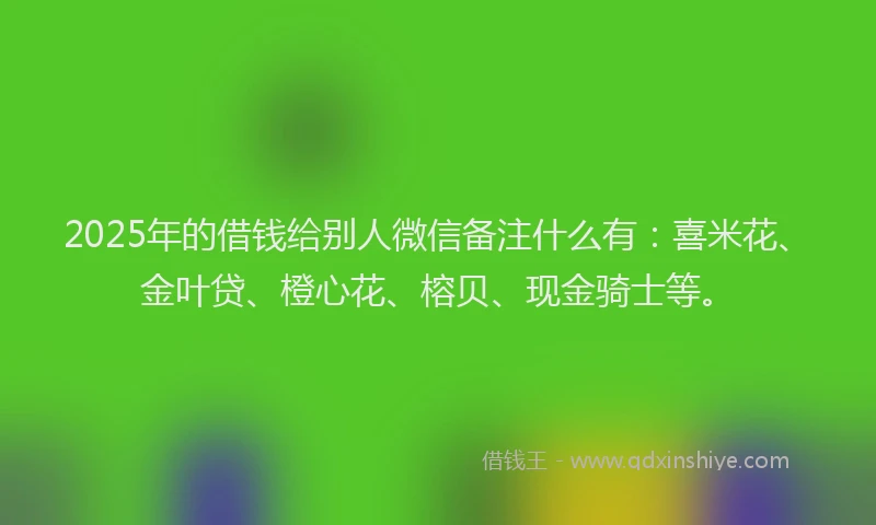 2025年的借钱给别人微信备注什么有:喜米花、金叶贷、橙心花、榕贝、现金骑士等。