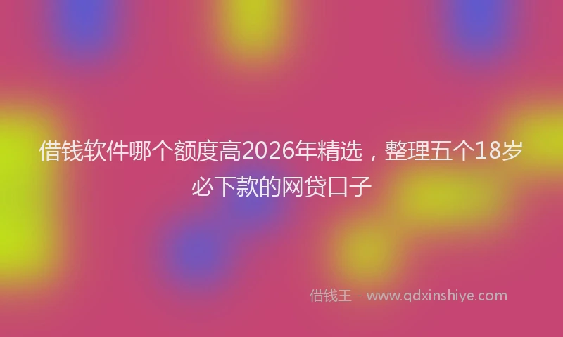 借钱软件哪个额度高2026年精选，整理五个18岁必下款的网贷口子