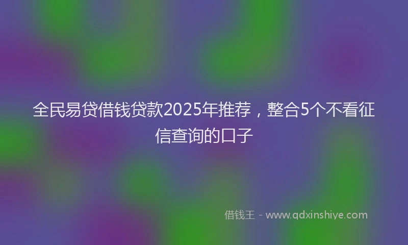 全民易贷借钱贷款2025年推荐,整合5个不看征信查询的口子