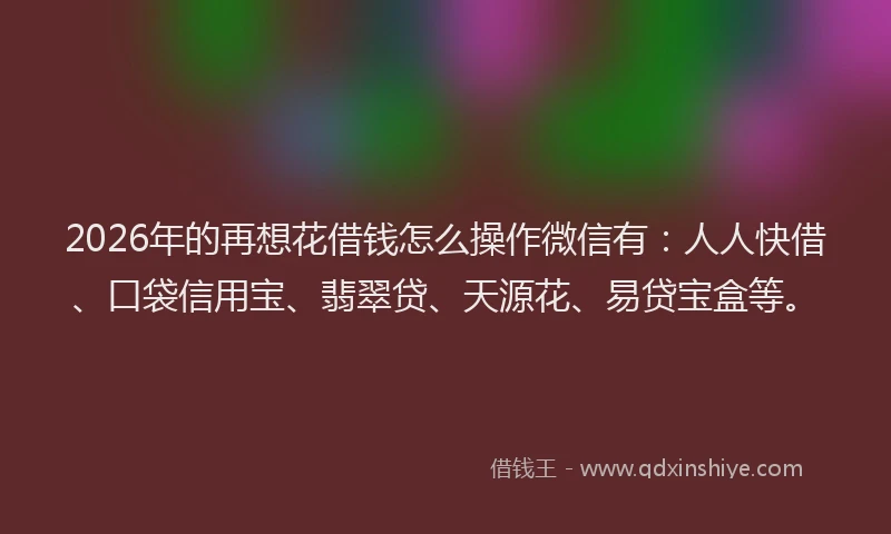 2026年的再想花借钱怎么操作微信有：人人快借、口袋信用宝、翡翠贷、天源花、易贷宝盒等。