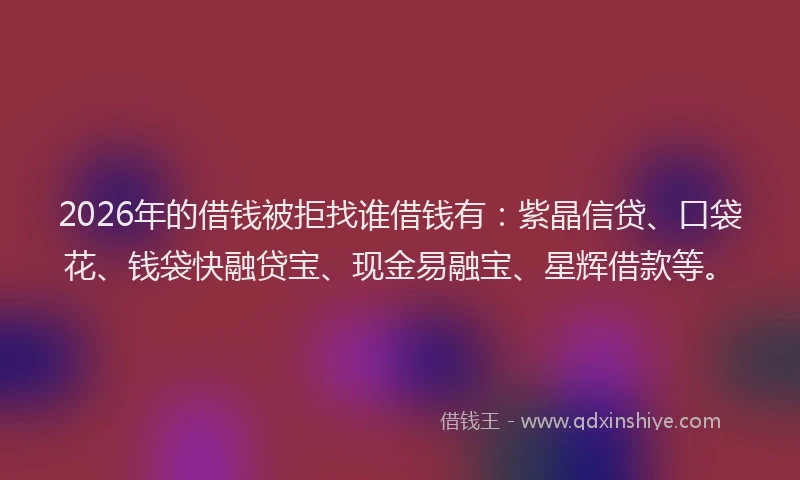 2026年的借钱被拒找谁借钱有：紫晶信贷、口袋花、钱袋快融贷宝、现金易融宝、星辉借款等。