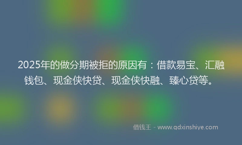 2025年的做分期被拒的原因有：借款易宝、汇融钱包、现金侠快贷、现金侠快融、臻心贷等。