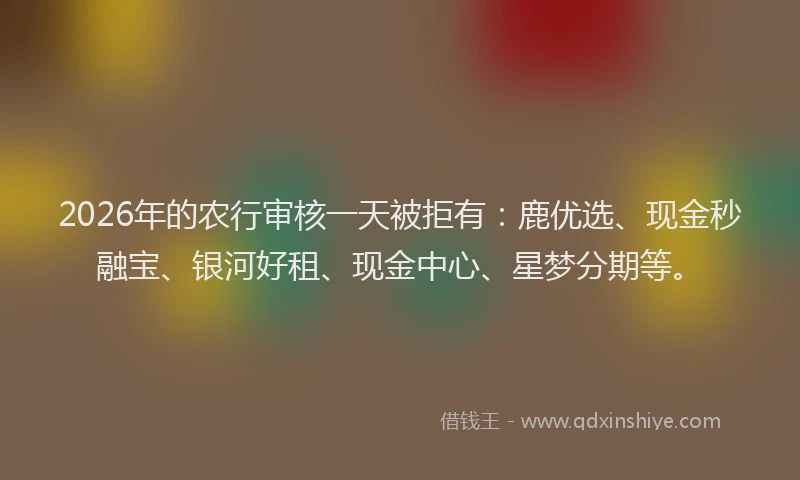2026年的农行审核一天被拒有：鹿优选、现金秒融宝、银河好租、现金中心、星梦分期等。