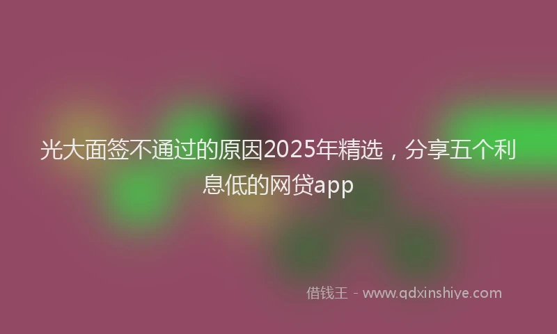 光大面签不通过的原因2025年精选，分享五个利息低的网贷app