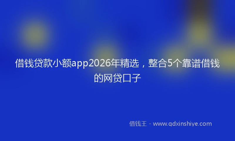 借钱贷款小额app2026年精选，整合5个靠谱借钱的网贷口子