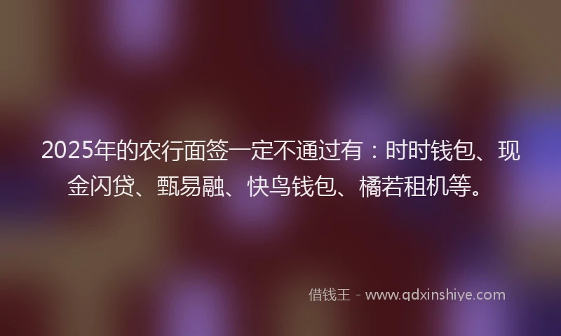 2025年的农行面签一定不通过有：时时钱包、现金闪贷、甄易融、快鸟钱包、橘若租机等。
