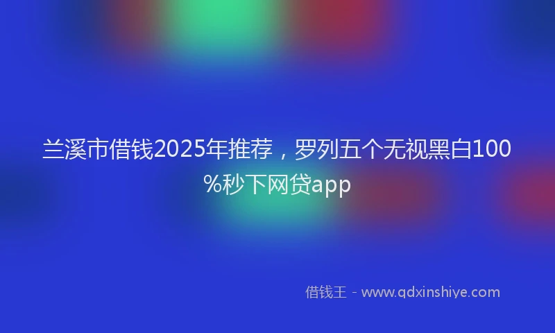 兰溪市借钱2025年推荐，罗列五个无视黑白100%秒下网贷app
