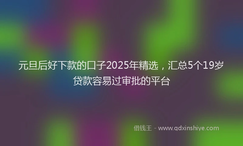 元旦后好下款的口子2025年精选,汇总5个19岁贷款容易过审批的平台