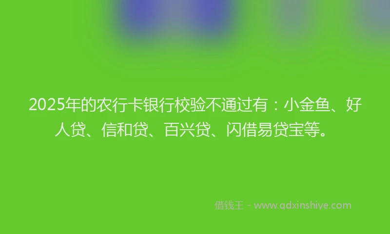 2025年的农行卡银行校验不通过有：小金鱼、好人贷、信和贷、百兴贷、闪借易贷宝等。
