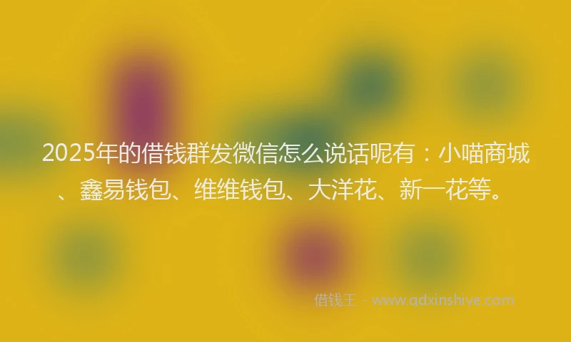 2025年的借钱群发微信怎么说话呢有：小喵商城、鑫易钱包、维维钱包、大洋花、新一花等。