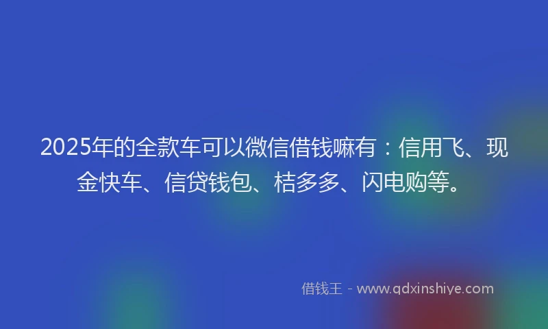2025年的全款车可以微信借钱嘛有:信用飞、现金快车、信贷钱包、桔多多、闪电购等。