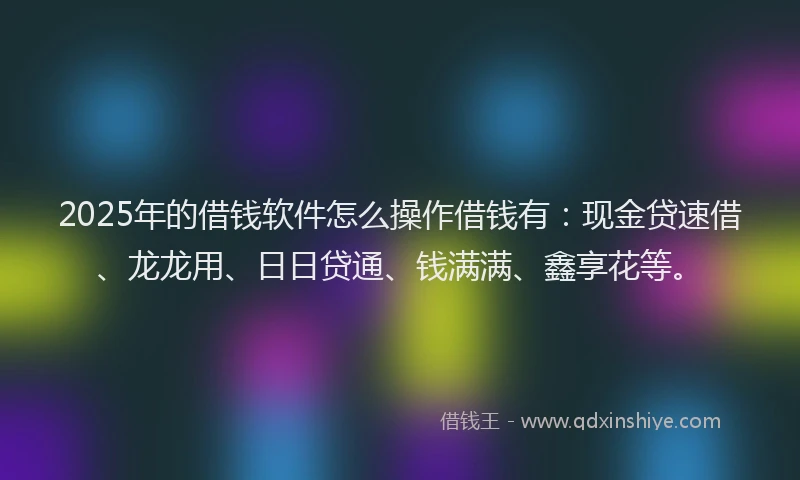 2025年的借钱软件怎么操作借钱有:现金贷速借、龙龙用、日日贷通、钱满满、鑫享花等。
