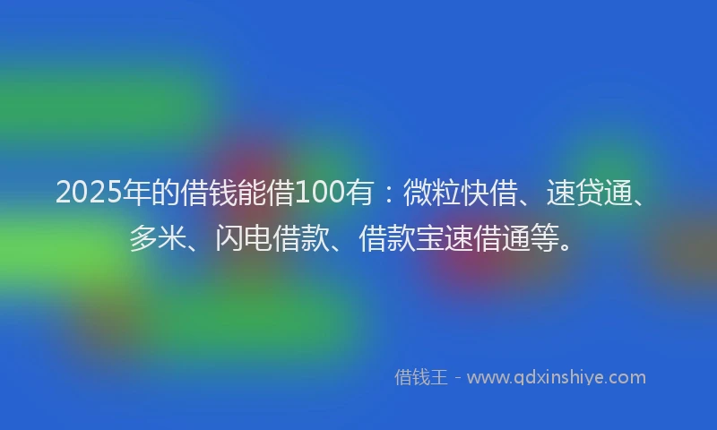 2025年的借钱能借100有：微粒快借、速贷通、多米、闪电借款、借款宝速借通等。
