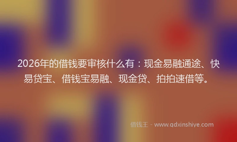 2026年的借钱要审核什么有:现金易融通途、快易贷宝、借钱宝易融、现金贷、拍拍速借等。