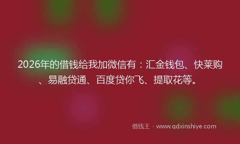 2026年的借钱给我加微信有：汇金钱包、快莱购、易融贷通、百度贷你飞、提取花等。