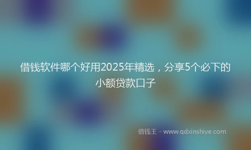 借钱软件哪个好用2025年精选，分享5个必下的小额贷款口子