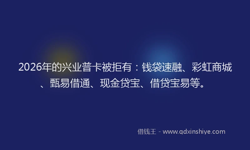 2026年的兴业普卡被拒有：钱袋速融、彩虹商城、甄易借通、现金贷宝、借贷宝易等。