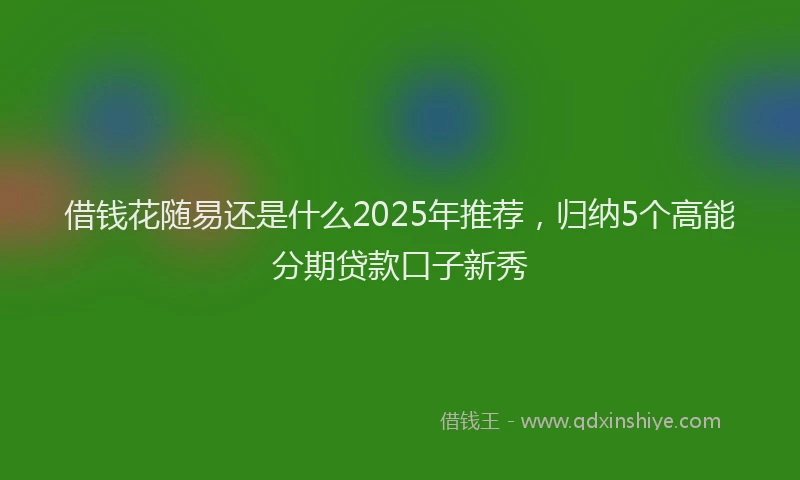 借钱花随易还是什么2025年推荐，归纳5个高能分期贷款口子新秀