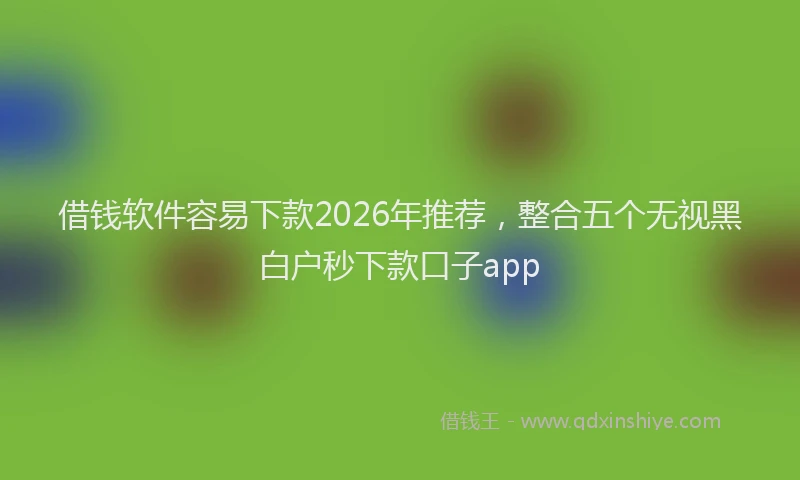 借钱软件容易下款2026年推荐，整合五个无视黑白户秒下款口子app