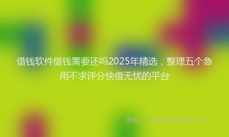 借钱软件借钱需要还吗2025年精选，整理五个急用不求评分快借无忧的平台