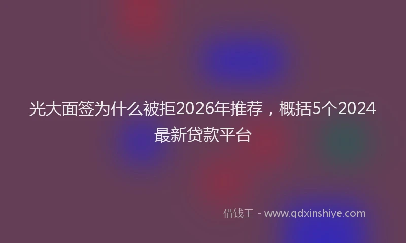 光大面签为什么被拒2026年推荐，概括5个2024最新贷款平台