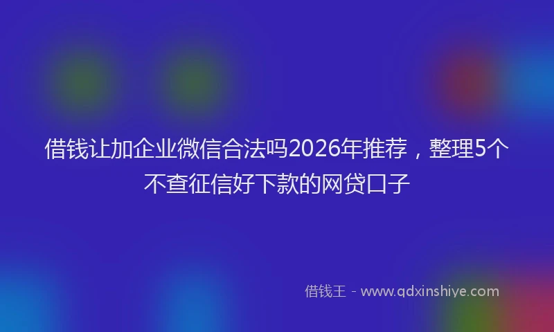 借钱让加企业微信合法吗2026年推荐，整理5个不查征信好下款的网贷口子