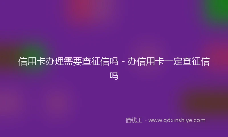 信用卡办理需要查征信吗 - 办信用卡一定查征信吗