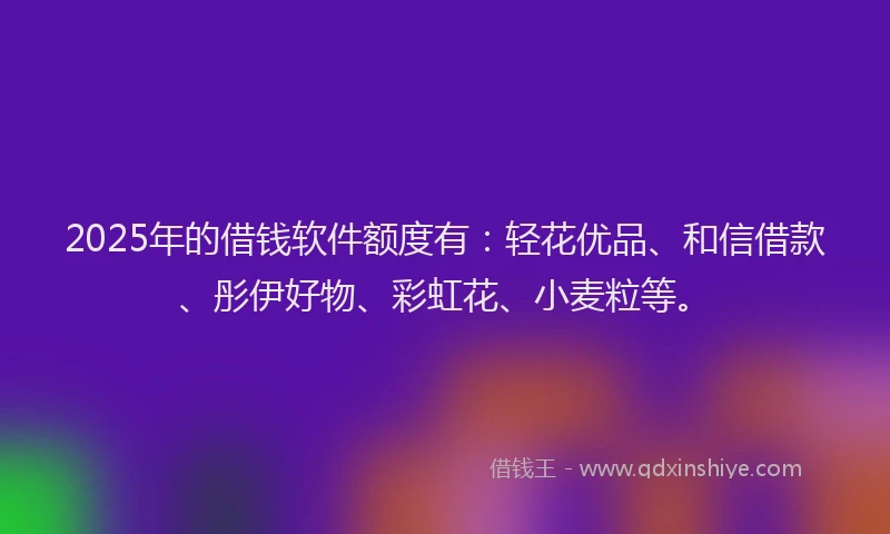 2025年的借钱软件额度有：轻花优品、和信借款、彤伊好物、彩虹花、小麦粒等。