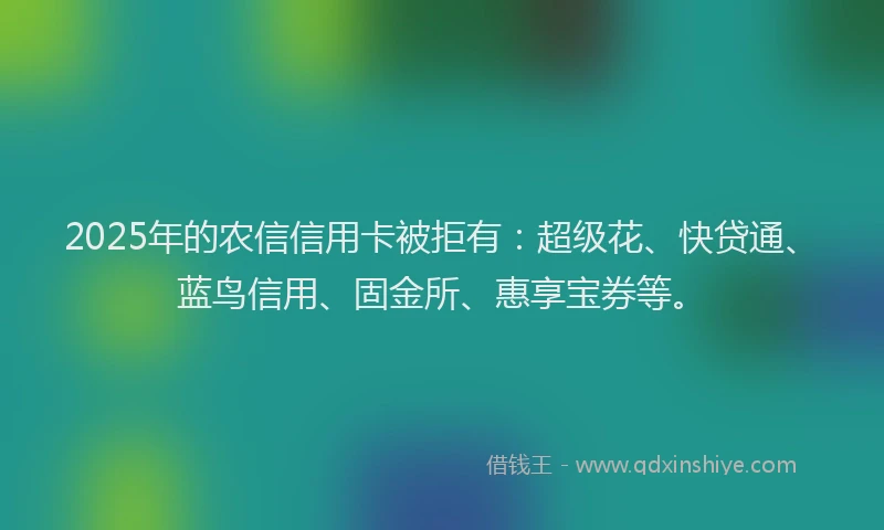 2025年的农信信用卡被拒有：超级花、快贷通、蓝鸟信用、固金所、惠享宝券等。