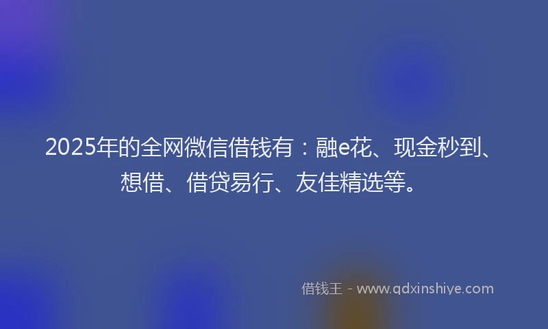 2025年的全网微信借钱有：融e花、现金秒到、想借、借贷易行、友佳精选等。