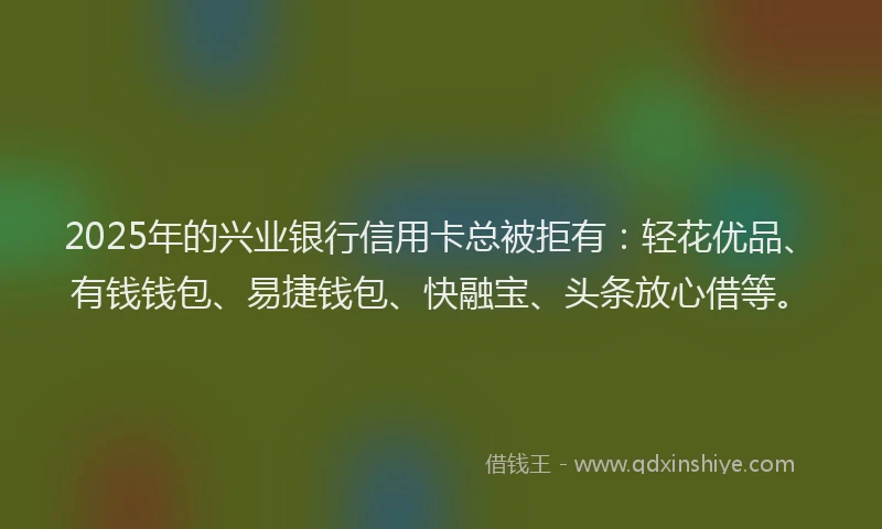 2025年的兴业银行信用卡总被拒有：轻花优品、有钱钱包、易捷钱包、快融宝、头条放心借等。