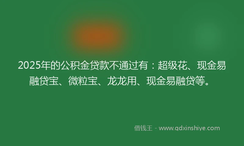 2025年的公积金贷款不通过有：超级花、现金易融贷宝、微粒宝、龙龙用、现金易融贷等。