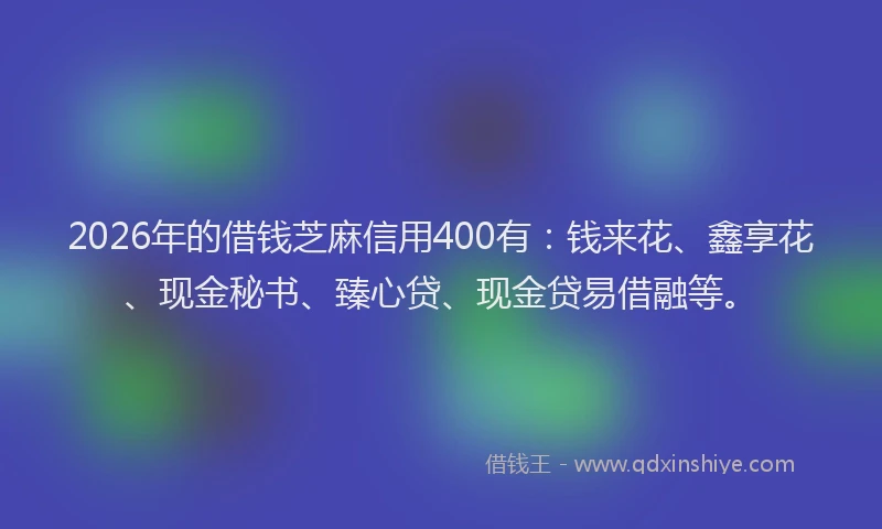 2026年的借钱芝麻信用400有:钱来花、鑫享花、现金秘书、臻心贷、现金贷易借融等。