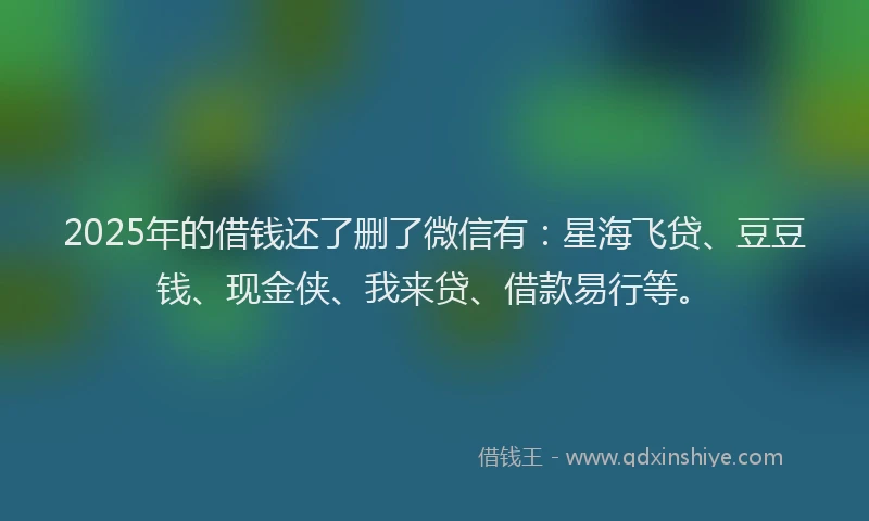 2025年的借钱还了删了微信有：星海飞贷、豆豆钱、现金侠、我来贷、借款易行等。
