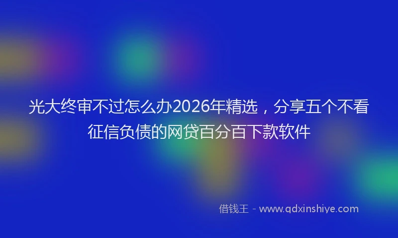 光大终审不过怎么办2026年精选,分享五个不看征信负债的网贷百分百下款软件