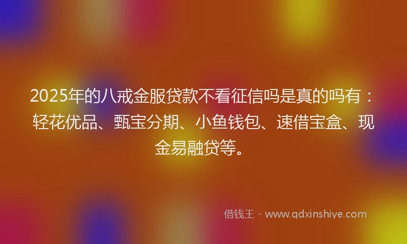 2025年的八戒金服贷款不看征信吗是真的吗有：轻花优品、甄宝分期、小鱼钱包、速借宝盒、现金易融贷等。