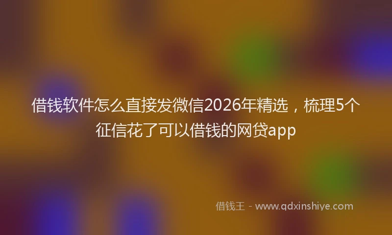 借钱软件怎么直接发微信2026年精选，梳理5个征信花了可以借钱的网贷app