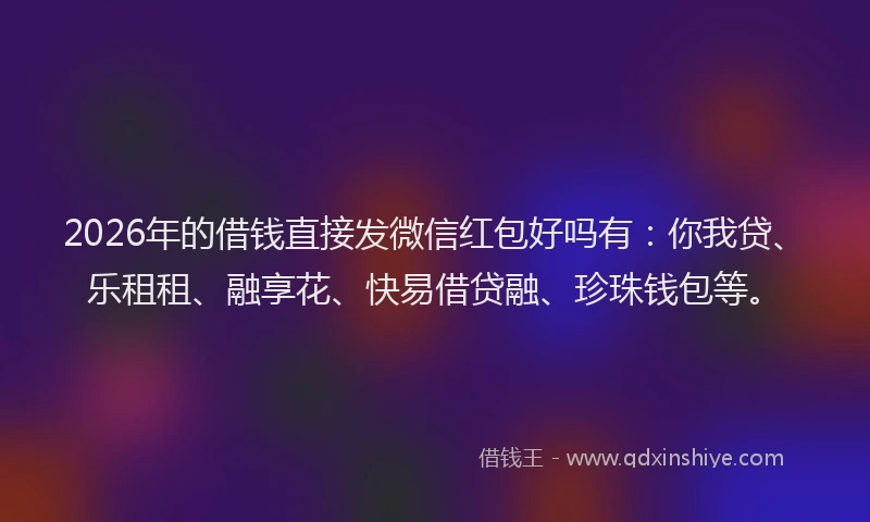 2026年的借钱直接发微信红包好吗有：你我贷、乐租租、融享花、快易借贷融、珍珠钱包等。
