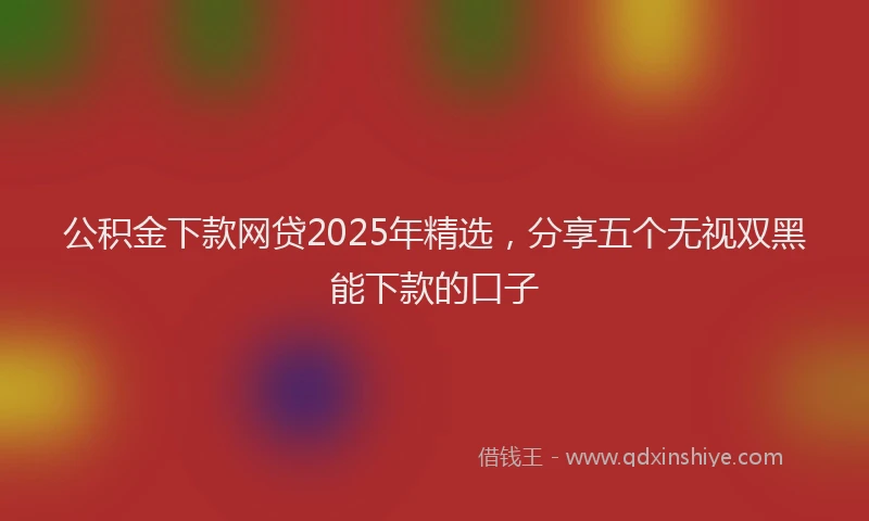 公积金下款网贷2025年精选,分享五个无视双黑能下款的口子
