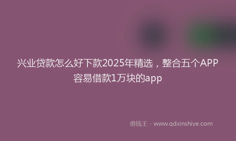 兴业贷款怎么好下款2025年精选，整合五个APP容易借款1万块的app