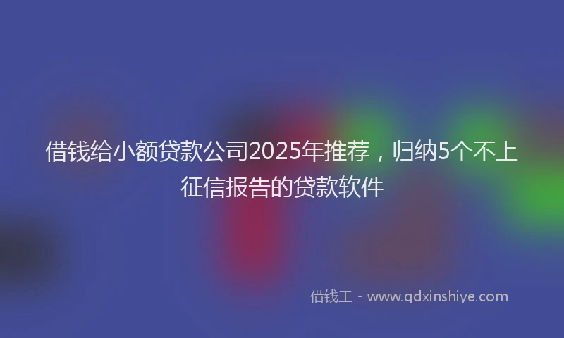 借钱给小额贷款公司2025年推荐，归纳5个不上征信报告的贷款软件